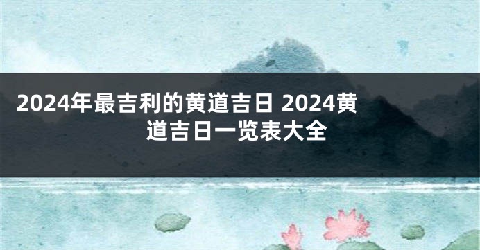 2024年最吉利的黄道吉日 2024黄道吉日一览表大全