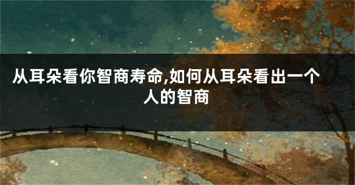 从耳朵看你智商寿命,如何从耳朵看出一个人的智商