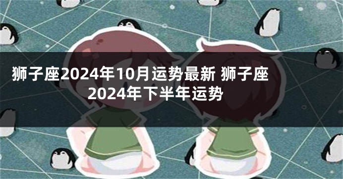 狮子座2024年10月运势最新 狮子座2024年下半年运势