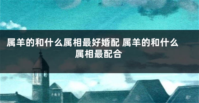 属羊的和什么属相最好婚配 属羊的和什么属相最配合