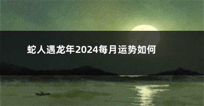 蛇人遇龙年2024每月运势如何