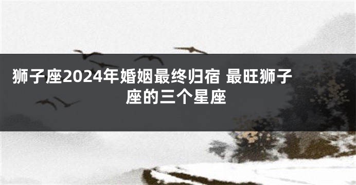 狮子座2024年婚姻最终归宿 最旺狮子座的三个星座