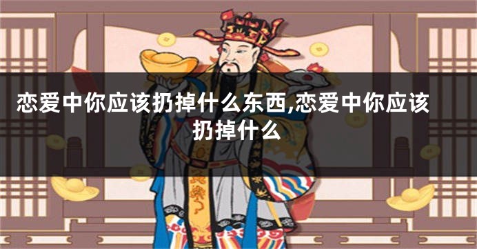恋爱中你应该扔掉什么东西,恋爱中你应该扔掉什么