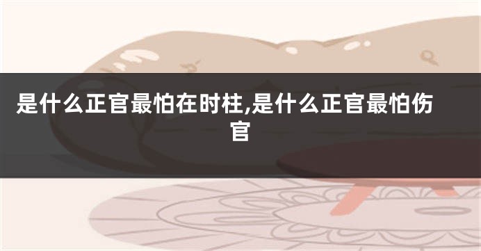 是什么正官最怕在时柱,是什么正官最怕伤官