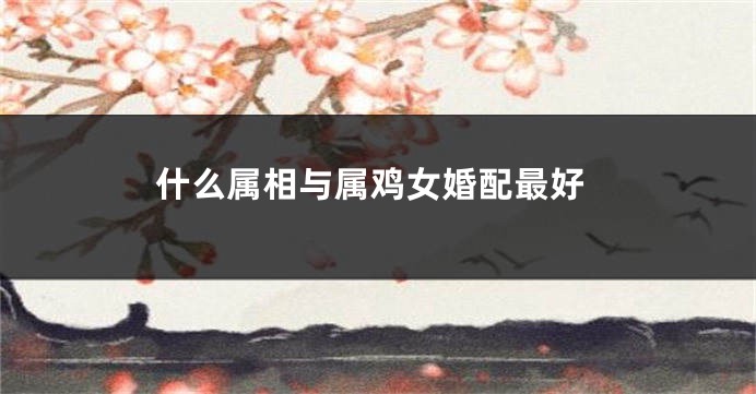 什么属相与属鸡女婚配最好