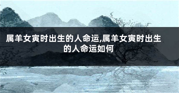 属羊女寅时出生的人命运,属羊女寅时出生的人命运如何
