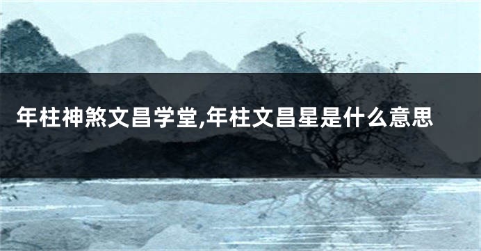 年柱神煞文昌学堂,年柱文昌星是什么意思