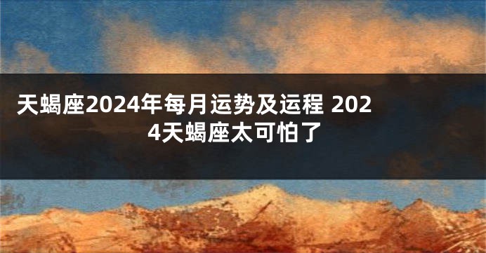 天蝎座2024年每月运势及运程 2024天蝎座太可怕了
