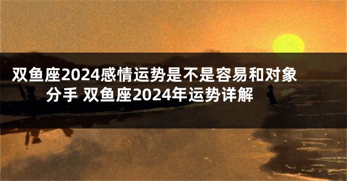 双鱼座2024感情运势是不是容易和对象分手 双鱼座2024年运势详解