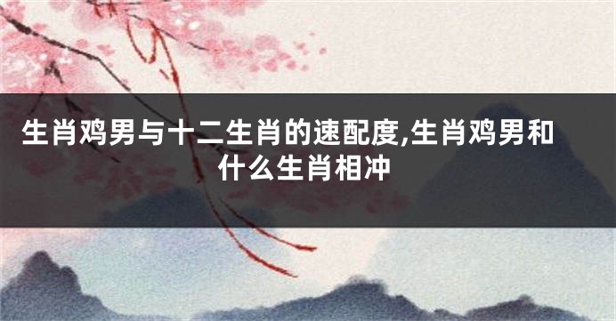 生肖鸡男与十二生肖的速配度,生肖鸡男和什么生肖相冲