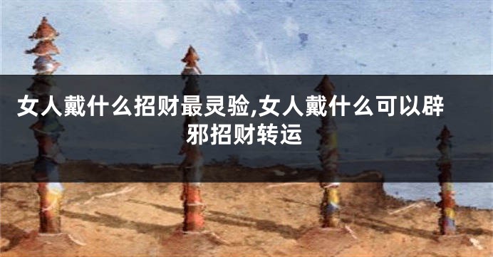 女人戴什么招财最灵验,女人戴什么可以辟邪招财转运