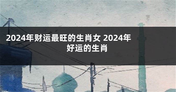 2024年财运最旺的生肖女 2024年好运的生肖