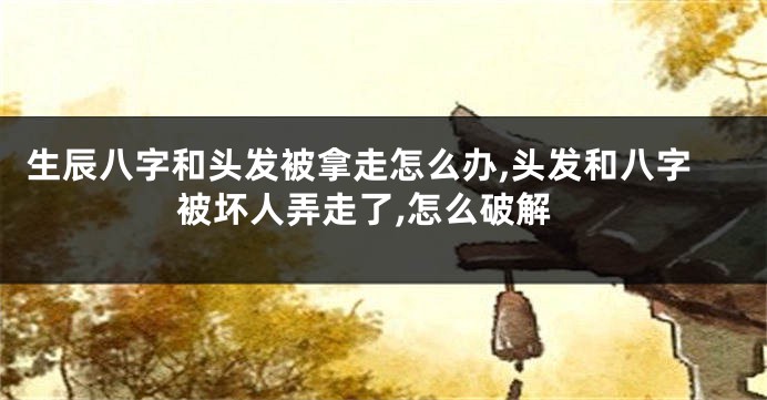 生辰八字和头发被拿走怎么办,头发和八字被坏人弄走了,怎么破解