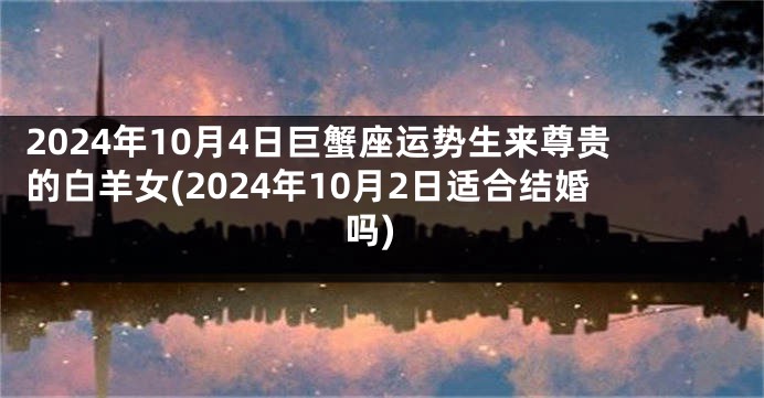 2024年10月4日巨蟹座运势生来尊贵的白羊女(2024年10月2日适合结婚吗)