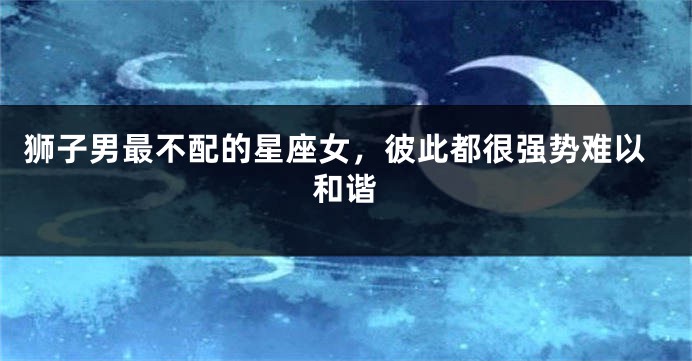 狮子男最不配的星座女，彼此都很强势难以和谐