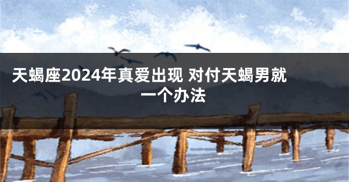 天蝎座2024年真爱出现 对付天蝎男就一个办法