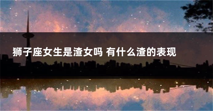 狮子座女生是渣女吗 有什么渣的表现 