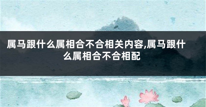 属马跟什么属相合不合相关内容,属马跟什么属相合不合相配