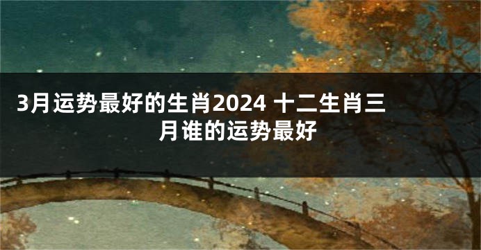 3月运势最好的生肖2024 十二生肖三月谁的运势最好