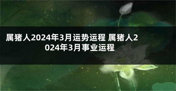 属猪人2024年3月运势运程 属猪人2024年3月事业运程