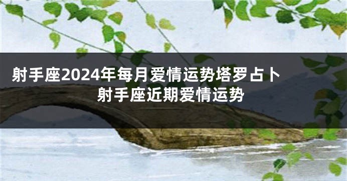 射手座2024年每月爱情运势塔罗占卜 射手座近期爱情运势