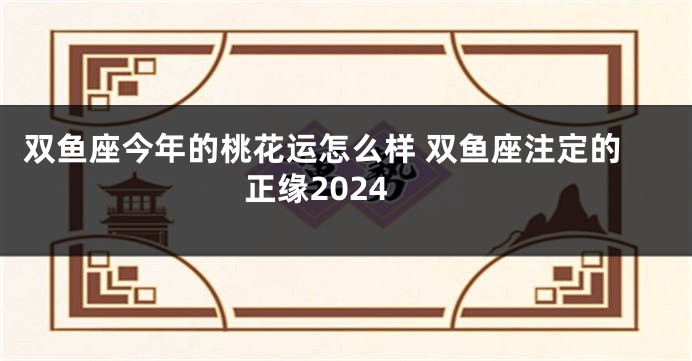 双鱼座今年的桃花运怎么样 双鱼座注定的正缘2024
