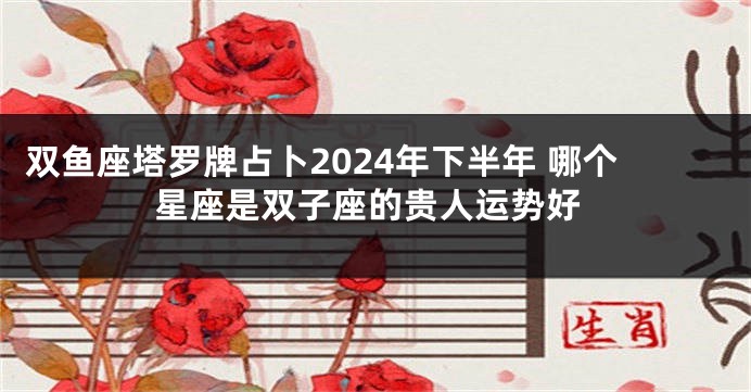 双鱼座塔罗牌占卜2024年下半年 哪个星座是双子座的贵人运势好