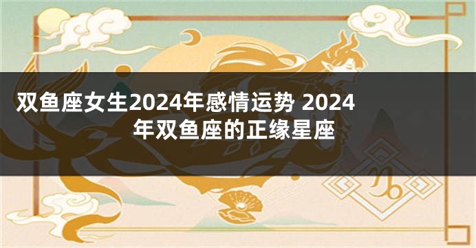 双鱼座女生2024年感情运势 2024年双鱼座的正缘星座