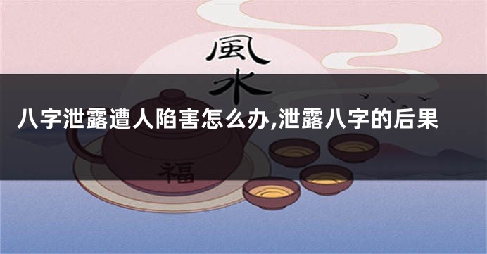 八字泄露遭人陷害怎么办,泄露八字的后果