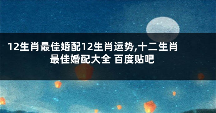 12生肖最佳婚配12生肖运势,十二生肖最佳婚配大全 百度贴吧
