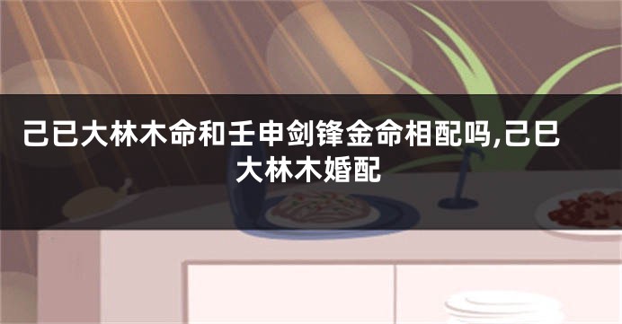己已大林木命和壬申剑锋金命相配吗,己巳大林木婚配