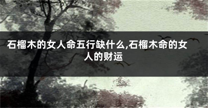 石榴木的女人命五行缺什么,石榴木命的女人的财运