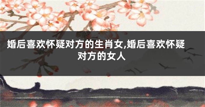 婚后喜欢怀疑对方的生肖女,婚后喜欢怀疑对方的女人
