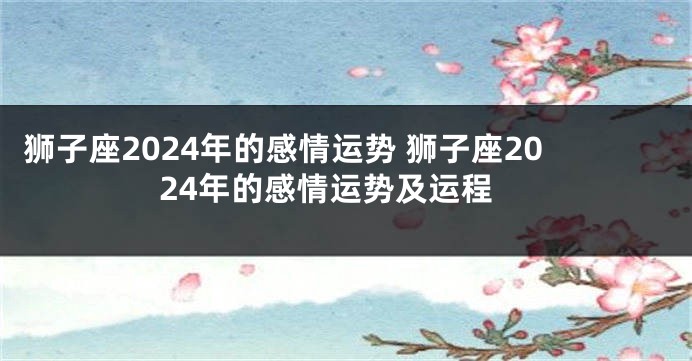 狮子座2024年的感情运势 狮子座2024年的感情运势及运程