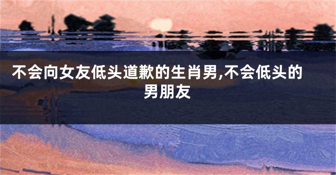 不会向女友低头道歉的生肖男,不会低头的男朋友