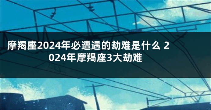 摩羯座2024年必遭遇的劫难是什么 2024年摩羯座3大劫难