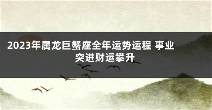 2023年属龙巨蟹座全年运势运程 事业突进财运攀升