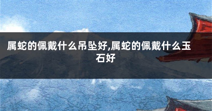 属蛇的佩戴什么吊坠好,属蛇的佩戴什么玉石好