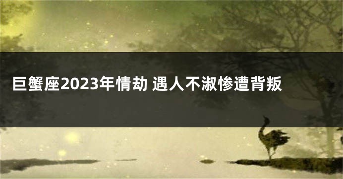 巨蟹座2023年情劫 遇人不淑惨遭背叛