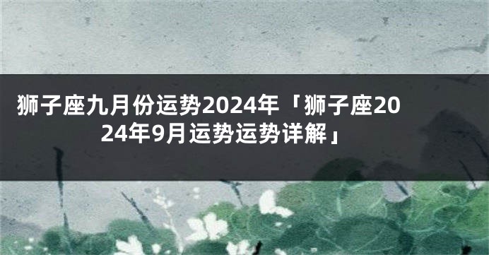 狮子座九月份运势2024年「狮子座2024年9月运势运势详解」