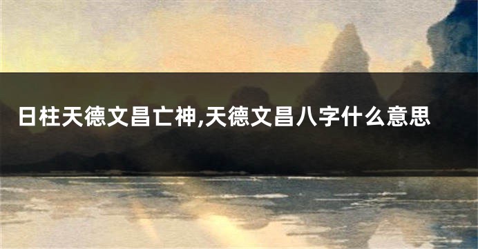日柱天德文昌亡神,天德文昌八字什么意思