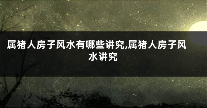 属猪人房子风水有哪些讲究,属猪人房子风水讲究
