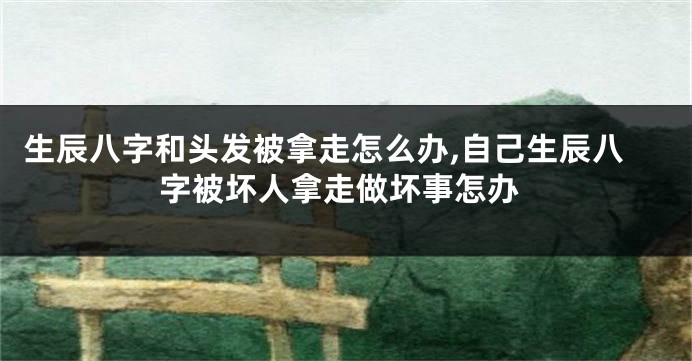 生辰八字和头发被拿走怎么办,自己生辰八字被坏人拿走做坏事怎办