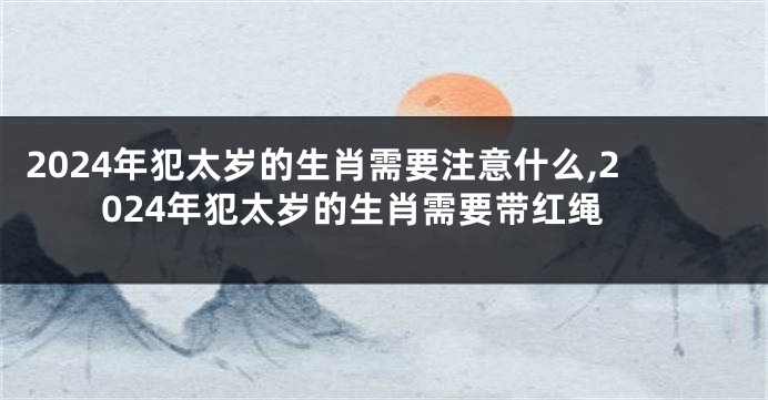 2024年犯太岁的生肖需要注意什么,2024年犯太岁的生肖需要带红绳