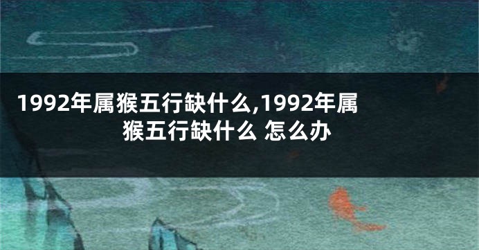 1992年属猴五行缺什么,1992年属猴五行缺什么 怎么办