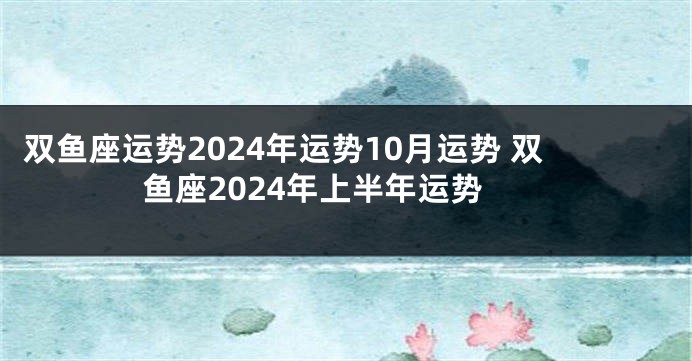 双鱼座运势2024年运势10月运势 双鱼座2024年上半年运势