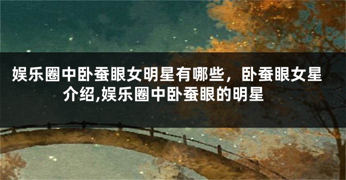 娱乐圈中卧蚕眼女明星有哪些，卧蚕眼女星介绍,娱乐圈中卧蚕眼的明星