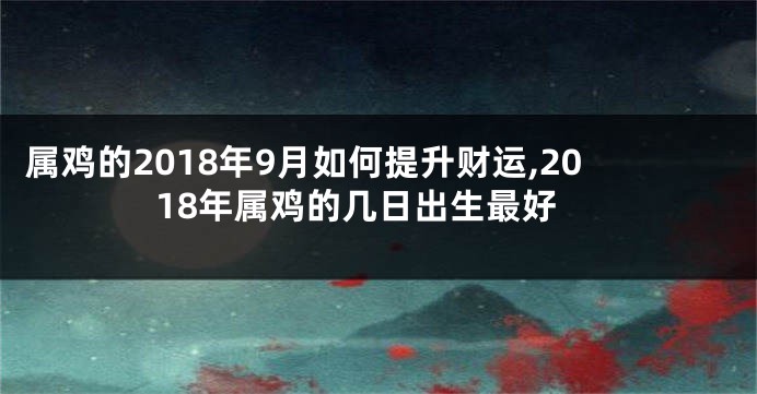 属鸡的2018年9月如何提升财运,2018年属鸡的几日出生最好