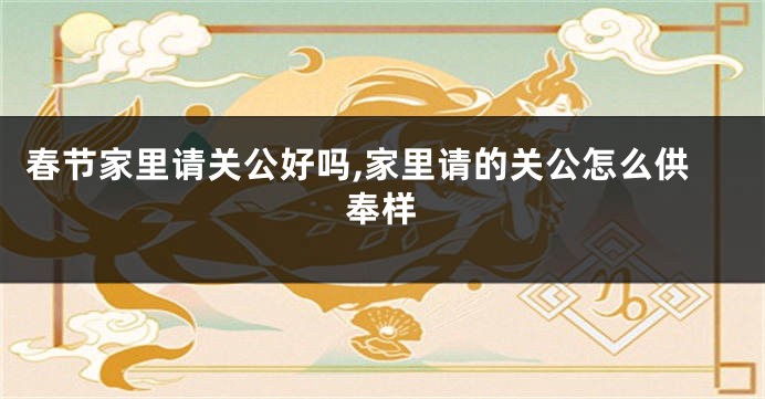 春节家里请关公好吗,家里请的关公怎么供奉样