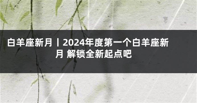 白羊座新月丨2024年度第一个白羊座新月 解锁全新起点吧